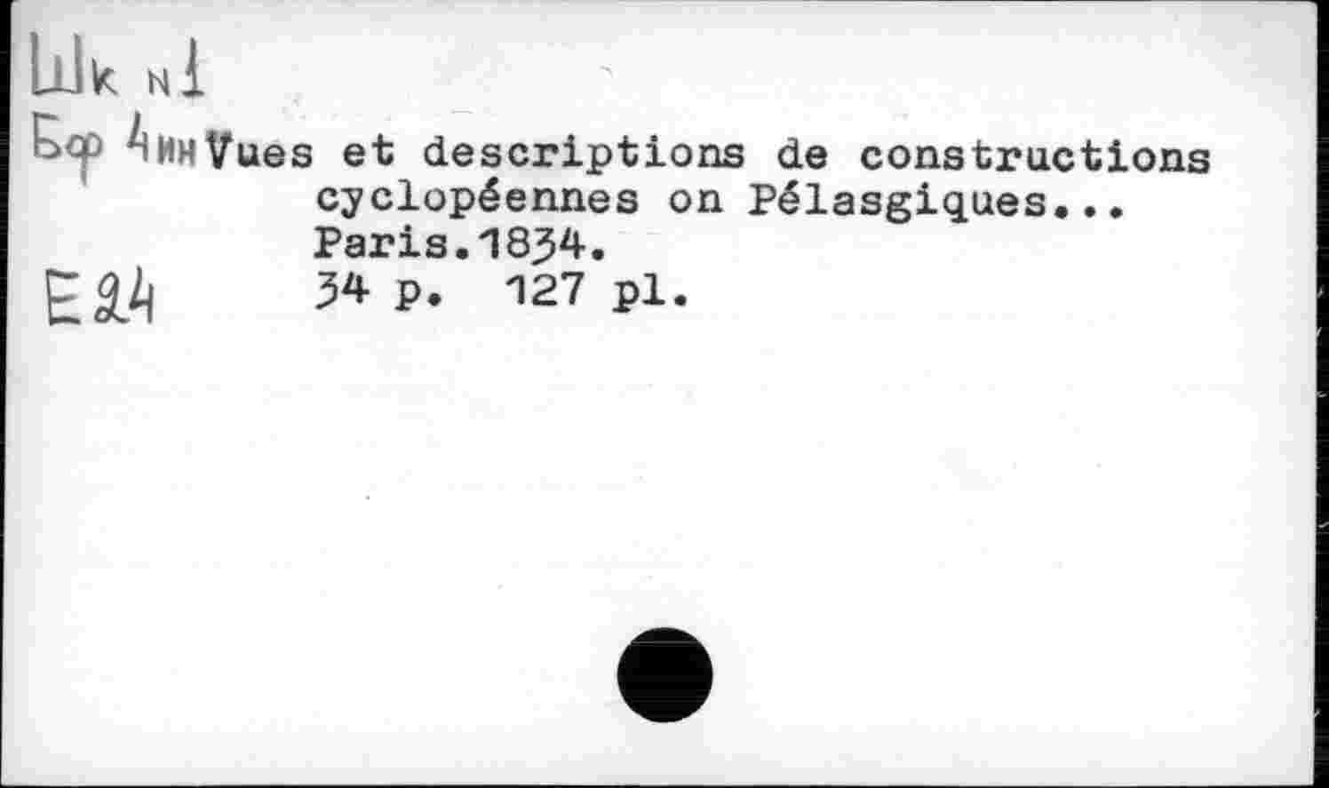 ﻿Ldk мі
AjiHVues et descriptions de constructions cyclopéennes on Pélasgiques...

Paris.1834.
З* P. 127 pl.